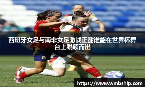 西班牙女足与南非女足激战正酣谁能在世界杯舞台上脱颖而出
